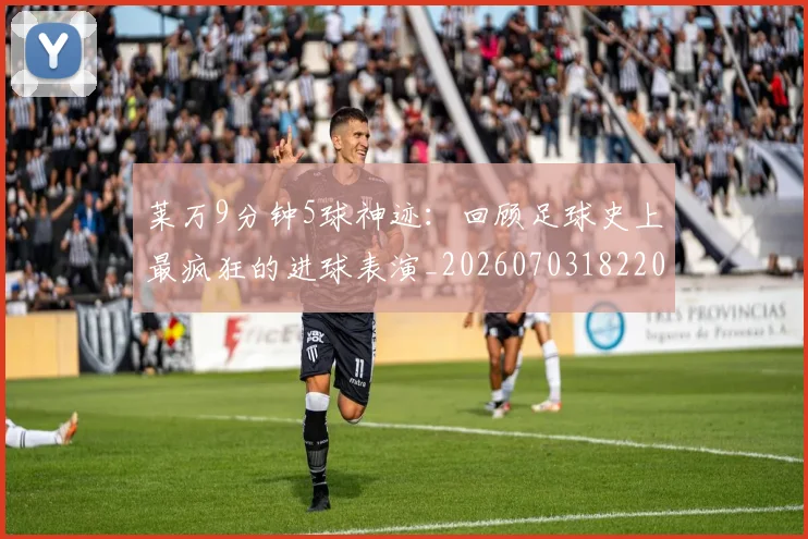 莱万9分钟5球神迹：回顾足球史上最疯狂的进球表演_20260703182205