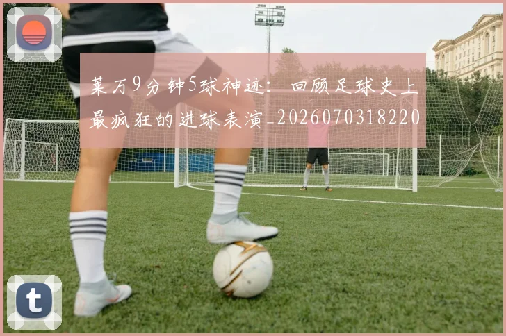莱万9分钟5球神迹：回顾足球史上最疯狂的进球表演_20260703182205