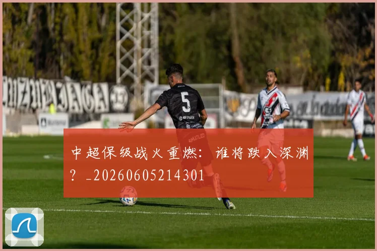 中超保级战火重燃：谁将跌入深渊？_20260605214301