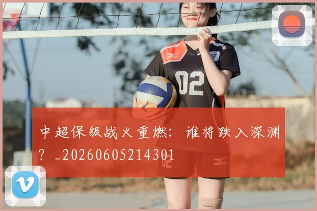 中超保级战火重燃：谁将跌入深渊？_20260605214301