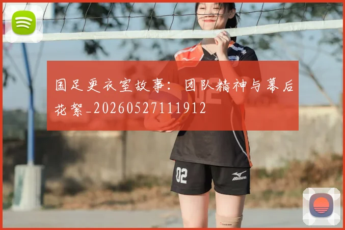 国足更衣室故事：团队精神与幕后花絮_20260527111912