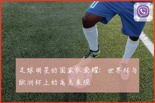 足球明星的国家队荣耀：世界杯与欧洲杯上的高光表现