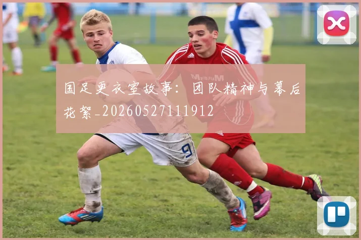国足更衣室故事：团队精神与幕后花絮_20260527111912