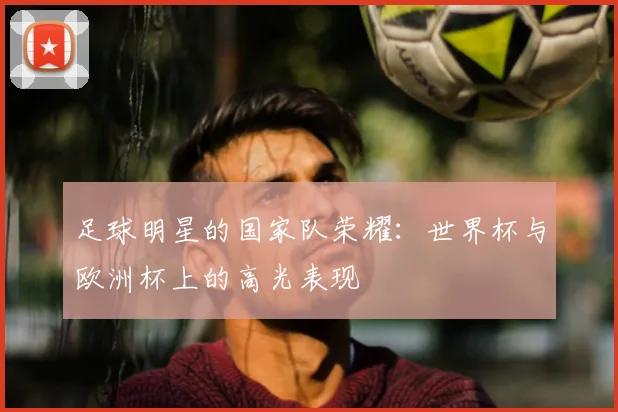 足球明星的国家队荣耀:世界杯与欧洲杯上的高光表现